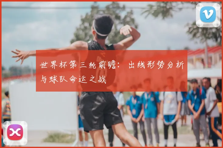 世界杯第三轮前瞻：出线形势分析与球队命运之战