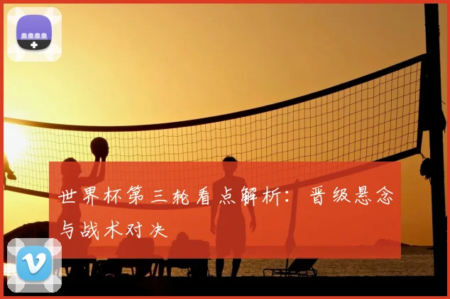 世界杯第三轮看点解析：晋级悬念与战术对决