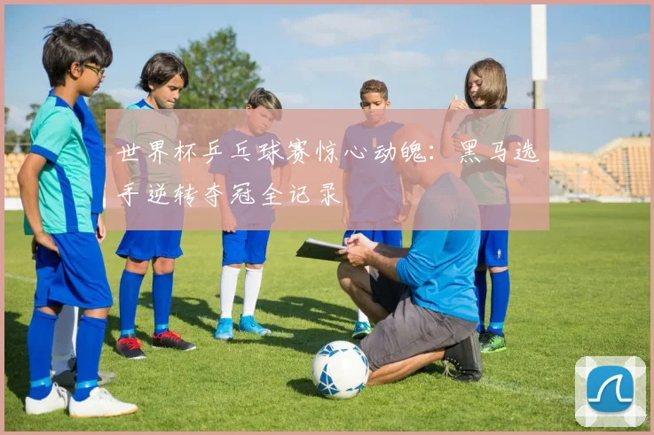 世界杯乒乓球赛惊心动魄：黑马选手逆转夺冠全记录